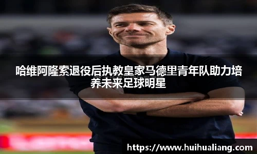 哈维阿隆索退役后执教皇家马德里青年队助力培养未来足球明星